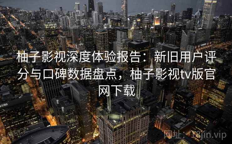 柚子影视深度体验报告：新旧用户评分与口碑数据盘点，柚子影视tv版官网下载
