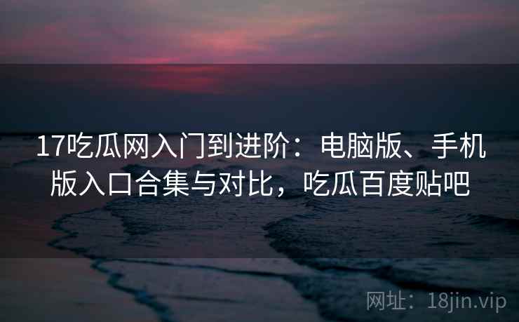 17吃瓜网入门到进阶：电脑版、手机版入口合集与对比，吃瓜百度贴吧