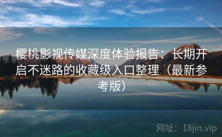 樱桃影视传媒深度体验报告：长期开启不迷路的收藏级入口整理（最新参考版）