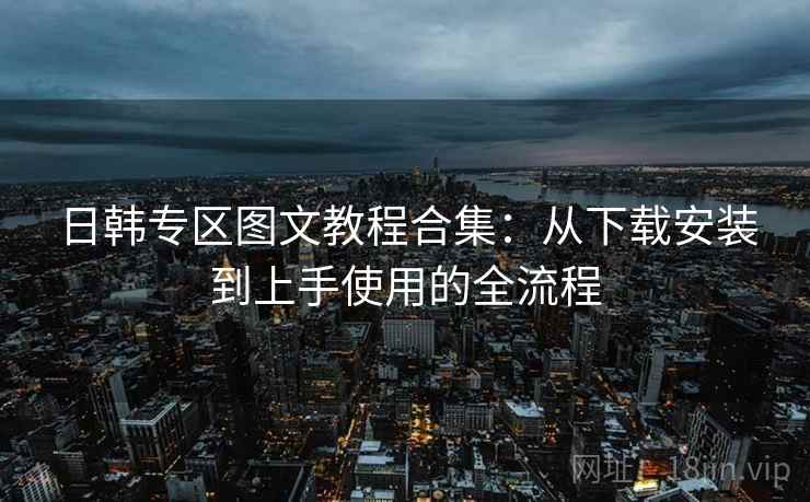 日韩专区图文教程合集:从下载安装到上手使用的全流程 日韩专区图文教程合集:从下载安装到上手使用的全流程