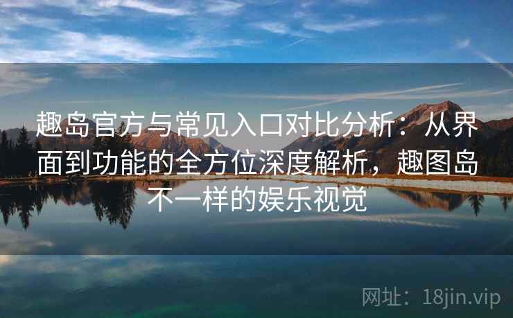 趣岛官方与常见入口对比分析：从界面到功能的全方位深度解析，趣图岛不一样的娱乐视觉