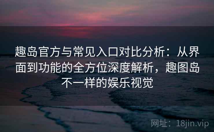 趣岛官方与常见入口对比分析:从界面到功能的全方位深度解析,趣图岛不一样的娱乐视觉 趣岛官方与常见入口对比分析:从界面到功能的全方位深度解析,趣图岛不一样的娱乐视觉