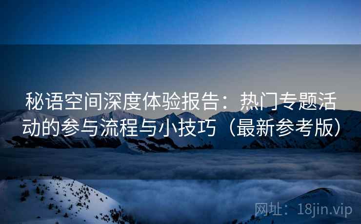 秘语空间深度体验报告:热门专题活动的参与流程与小技巧(最新参考版) 秘语空间深度体验报告:热门专题活动的参与流程与小技巧(最新参考版)