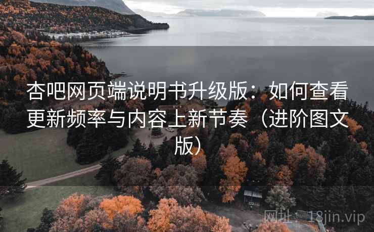 杏吧网页端说明书升级版：如何查看更新频率与内容上新节奏（进阶图文版）