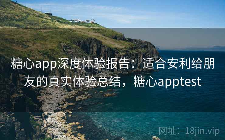 糖心app深度体验报告：适合安利给朋友的真实体验总结，糖心apptest