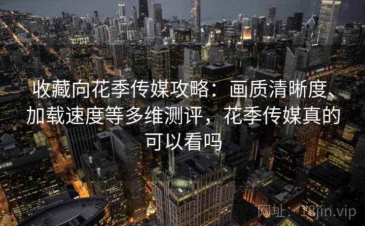 收藏向花季传媒攻略：画质清晰度、加载速度等多维测评，花季传媒真的可以看吗