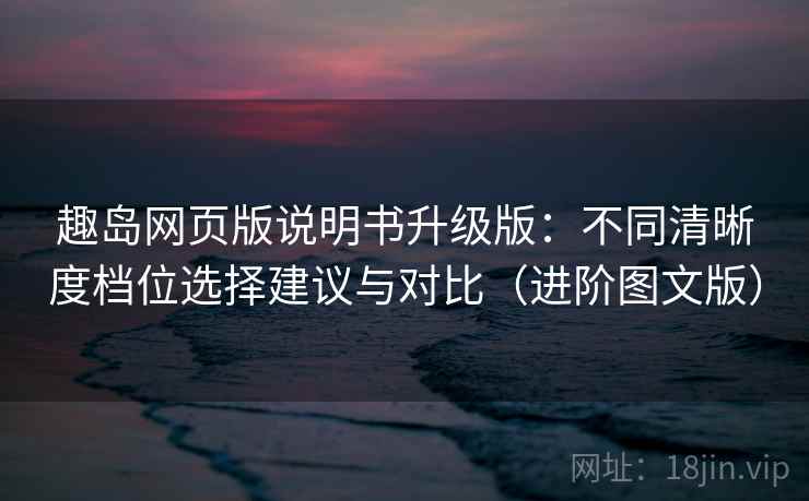 趣岛网页版说明书升级版：不同清晰度档位选择建议与对比（进阶图文版）