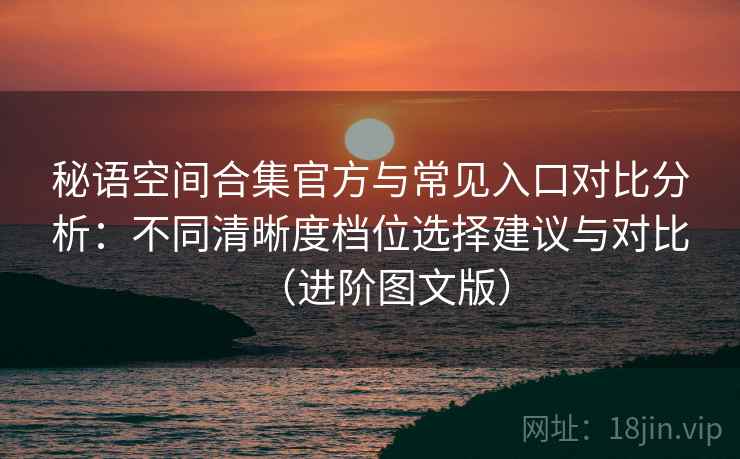 秘语空间合集官方与常见入口对比分析：不同清晰度档位选择建议与对比（进阶图文版）