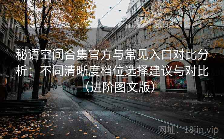 秘语空间合集官方与常见入口对比分析:不同清晰度档位选择建议与对比(进阶图文版) 秘语空间合集官方与常见入口对比分析:不同清晰度档位选择建议与对比(进阶图文版)