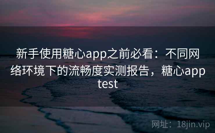新手使用糖心app之前必看：不同网络环境下的流畅度实测报告，糖心apptest