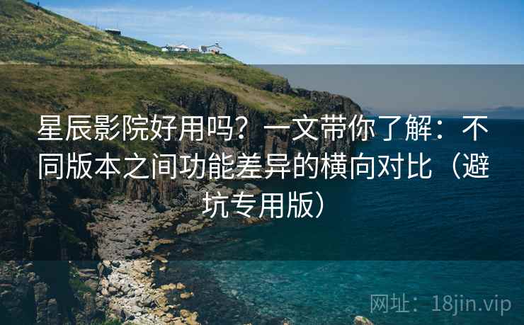 星辰影院好用吗？一文带你了解：不同版本之间功能差异的横向对比（避坑专用版）