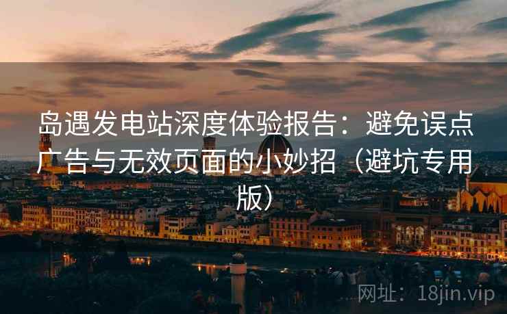 岛遇发电站深度体验报告：避免误点广告与无效页面的小妙招（避坑专用版）