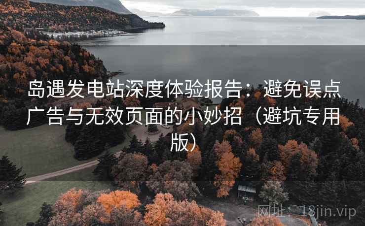 岛遇发电站深度体验报告:避免误点广告与无效页面的小妙招(避坑专用版) 岛遇发电站深度体验报告:避免误点广告与无效页面的小妙招(避坑专用版)