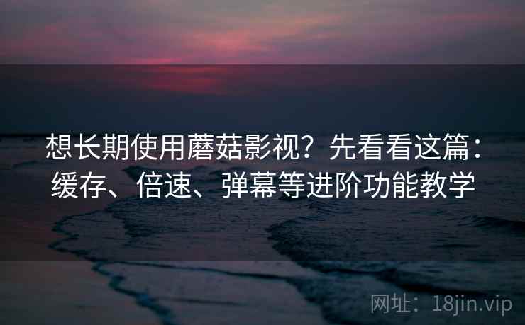 想长期使用蘑菇影视？先看看这篇：缓存、倍速、弹幕等进阶功能教学