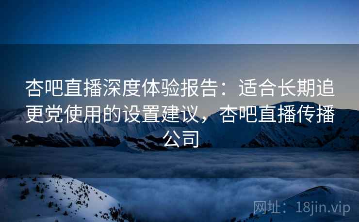 杏吧直播深度体验报告：适合长期追更党使用的设置建议，杏吧直播传播公司
