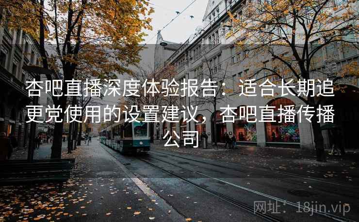 杏吧直播深度体验报告:适合长期追更党使用的设置建议,杏吧直播传播公司 杏吧直播深度体验报告:适合长期追更党使用的设置建议,杏吧直播传播公司