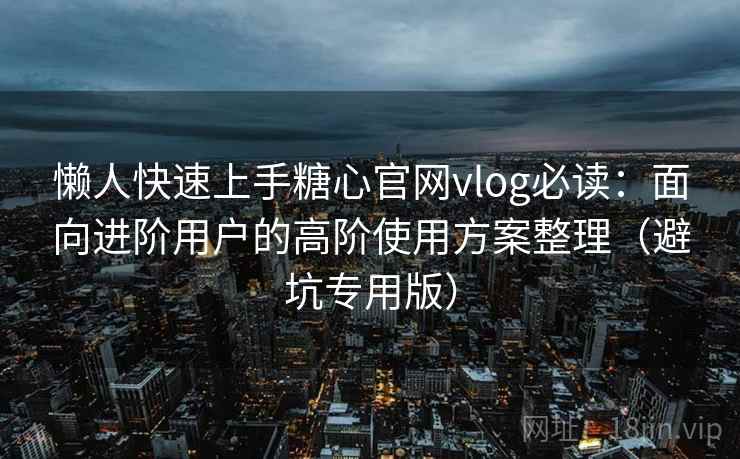 懒人快速上手糖心官网vlog必读：面向进阶用户的高阶使用方案整理（避坑专用版）