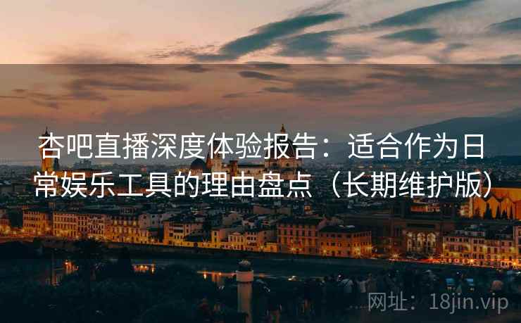 杏吧直播深度体验报告：适合作为日常娱乐工具的理由盘点（长期维护版）